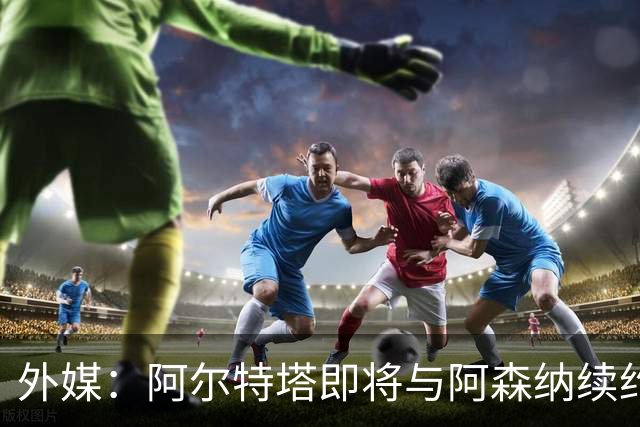 外媒：阿尔特塔即将与阿森纳续约，新合同期限至少3年